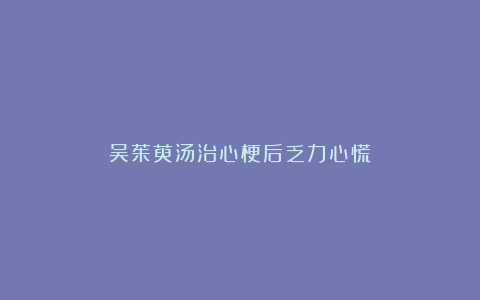 吴茱萸汤治心梗后乏力心慌