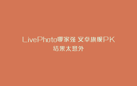 LivePhoto哪家强？安卓旗舰PK结果太意外！