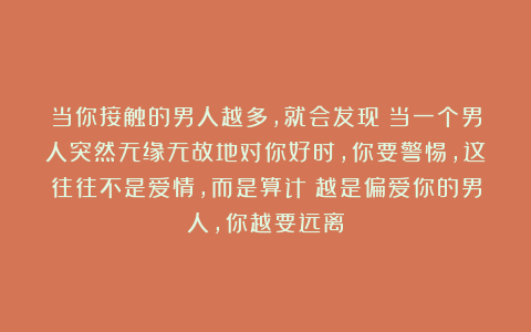 当你接触的男人越多，就会发现：当一个男人突然无缘无故地对你好时，你要警惕，这往往不是爱情，而是算计；越是偏爱你的男人，你越要远离