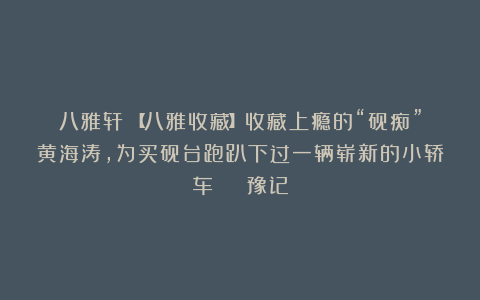 八雅轩丨【八雅收藏】收藏上瘾的“砚痴”黄海涛，为买砚台跑趴下过一辆崭新的小轿车 | 豫记