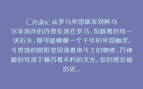 Citslinc：从罗马帝国雄浑到阿马尔菲海岸的诗意坠落在罗马，你踩着的每一块石头，都可能唤醒一个千年的帝国幽灵。斗兽场的阴影里回荡着角斗士的咆哮，万神殿的穹顶下倾泻着不朽的天光。你的感官被历史…