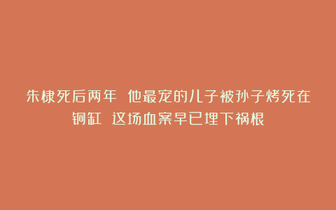 朱棣死后两年 他最宠的儿子被孙子烤死在铜缸 这场血案早已埋下祸根