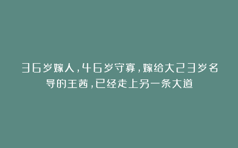 36岁嫁人，46岁守寡，嫁给大23岁名导的王茜，已经走上另一条大道