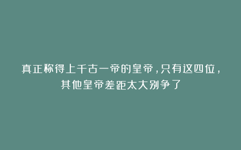 真正称得上千古一帝的皇帝，只有这四位，其他皇帝差距太大别争了