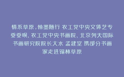 情系草原，翰墨随行：农工党中央文体艺专委委员、农工党中央书画院、北京列夫国际书画研究院院长大水（孟建堂）携部分书画家走进锡林草原