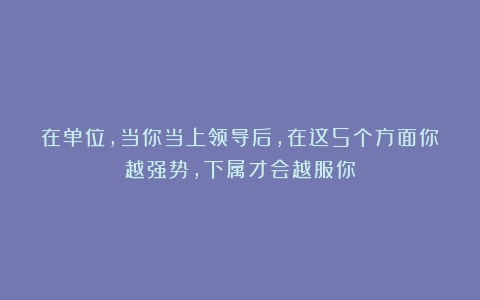 在单位，当你当上领导后，在这5个方面你越强势，下属才会越服你