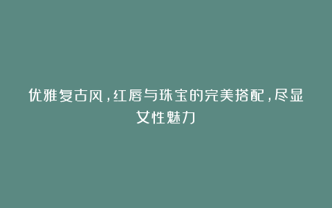 优雅复古风，红唇与珠宝的完美搭配，尽显女性魅力！