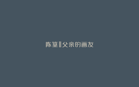 陈篁‖父亲的画友