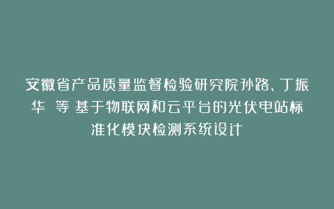 安徽省产品质量监督检验研究院孙路、丁振华 等：基于物联网和云平台的光伏电站标准化模块检测系统设计