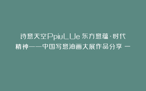 诗意天空PpiuLUe：东方意蕴·时代精神——中国写意油画大展作品分享（一） ​​​
