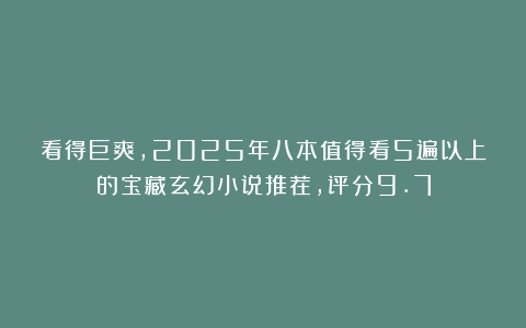 看得巨爽，2025年八本值得看5遍以上的宝藏玄幻小说推荐，评分9.7