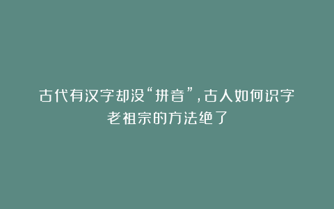 古代有汉字却没“拼音”，古人如何识字？老祖宗的方法绝了