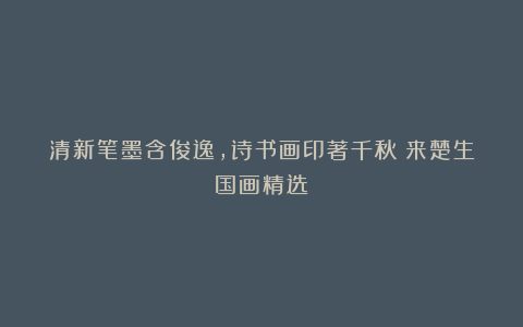 清新笔墨含俊逸，诗书画印著千秋（来楚生国画精选）