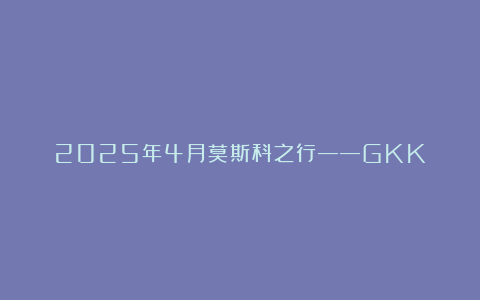 2025年4月莫斯科之行——GKK