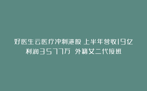 好医生云医疗冲刺港股：上半年营收19亿利润3577万 外籍女二代接班