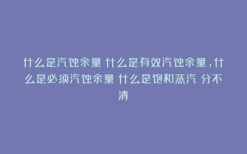 什么是汽蚀余量？什么是有效汽蚀余量，什么是必须汽蚀余量？什么是饱和蒸汽？分不清？