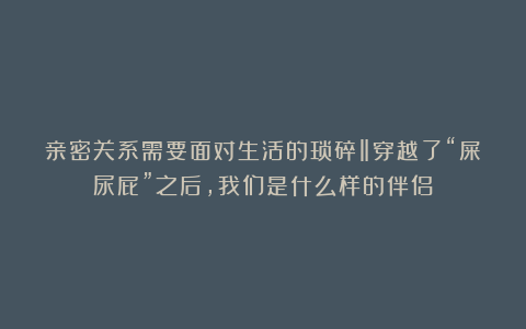 亲密关系需要面对生活的琐碎‖穿越了“屎尿屁”之后，我们是什么样的伴侣？