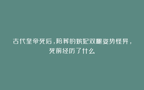 古代皇帝死后，陪葬的嫔妃双腿姿势怪异，死前经历了什么？