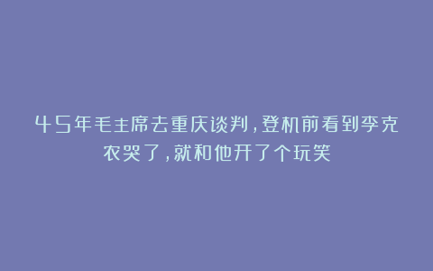 45年毛主席去重庆谈判，登机前看到李克农哭了，就和他开了个玩笑