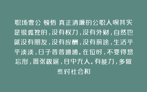 职场曹公：顿悟！真正清廉的公职人员其实是很孤独的，没有权力，没有外财，自然也就没有朋友，没有应酬，没有前途，生活平平淡淡，日子普普通通。在位时，不要得意忘形，嚣张跋扈，目中无人。有能力，多做些对社会和