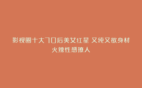 影视圈十大70后美女红星！又纯又欲身材火辣性感撩人