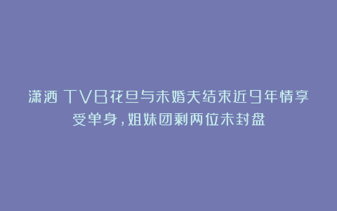 潇洒！TVB花旦与未婚夫结束近9年情享受单身，姐妹团剩两位未封盘