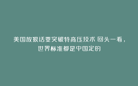 美国放狠话要突破特高压技术！回头一看，世界标准都是中国定的