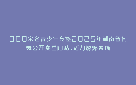 300余名青少年竞逐2025年湖南省街舞公开赛岳阳站，活力燃爆赛场