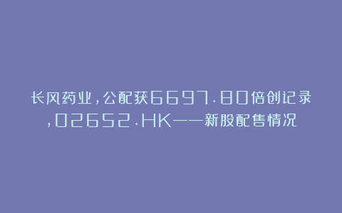 长风药业，公配获6697.80倍创记录，02652.HK——新股配售情况