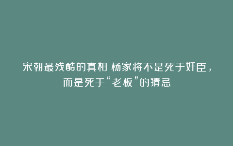 宋朝最残酷的真相：杨家将不是死于奸臣，而是死于“老板”的猜忌
