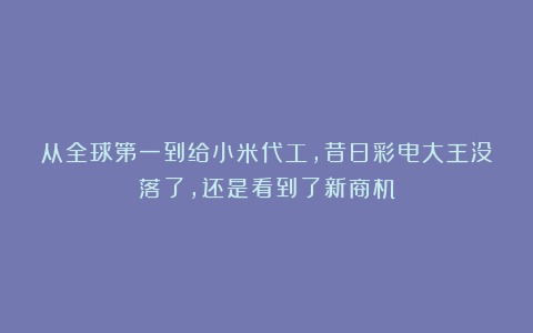 从全球第一到给小米代工，昔日彩电大王没落了，还是看到了新商机