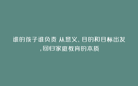 谁的孩子谁负责：从意义、目的和目标出发，回归家庭教育的本质