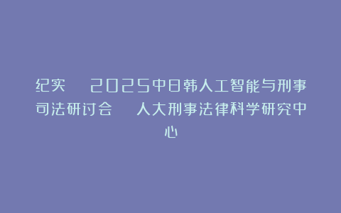 纪实 | 2025中日韩人工智能与刑事司法研讨会 | 人大刑事法律科学研究中心