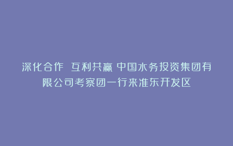 深化合作 互利共赢 中国水务投资集团有限公司考察团一行来准东开发区