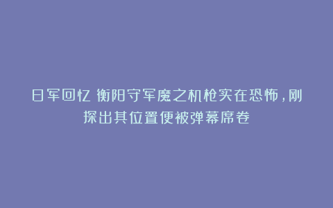 日军回忆：衡阳守军魔之机枪实在恐怖，刚探出其位置便被弹幕席卷！