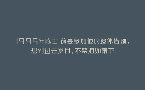 1995年陈士榘前妻参加他的遗体告别，想到过去岁月，不禁泪如雨下