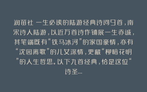 润苗社：一生必读的陆游经典诗词9首，南宋诗人陆游，以近万首诗作铺展一生赤诚，其笔端既有“铁马冰河”的家国豪情，亦有“沈园离歌”的儿女深情，更藏“柳暗花明”的人生哲思。以下九首经典，恰是这位“诗圣…