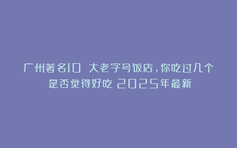广州著名10 大老字号饭店，你吃过几个？是否觉得好吃？2025年最新