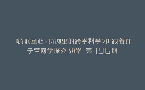 【诗润童心·诗词里的跨学科学习】跟着许子萱同学探究《劝学》（第796期）