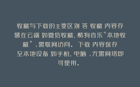 收藏与下载的主要区别？答：收藏：内容存储在云端（如微信收藏、酷狗音乐“本地收藏”），需联网访问。‌‌下载：内容保存至本地设备（如手机、电脑），无需网络即可使用。‌‌