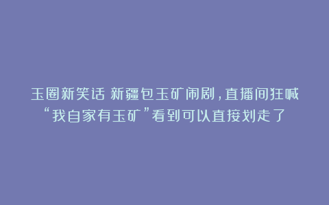 玉圈新笑话：新疆包玉矿闹剧，直播间狂喊“我自家有玉矿”看到可以直接划走了！