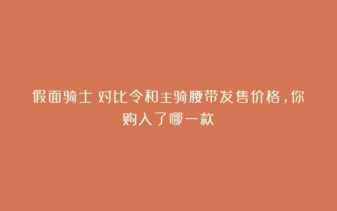假面骑士：对比令和主骑腰带发售价格，你购入了哪一款？