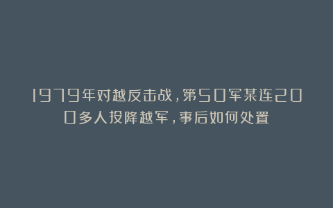 1979年对越反击战，第50军某连200多人投降越军，事后如何处置？
