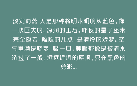 淡定海燕：天是那种将明未明的灰蓝色，像一块巨大的、凉润的玉石。昨夜的星子还未完全隐去，疏疏的几点，是清冷的残梦。空气里满是晓寒，吸一口，肺腑都像是被清水洗过了一般。远远近近的屋顶，只在黑色的剪影…