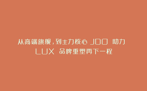 从高端旗舰，到主力核心｜JDO 助力 LUX 品牌重塑再下一程