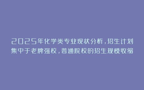 2025年化学类专业现状分析，招生计划集中于老牌强校，普通院校的招生规模收缩