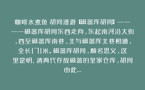 咖啡水煮鱼：胡同漫游【磁器库胡同】————磁器库胡同东西走向，东起南河沿大街，西至磁器库南巷，北与磁器库北巷相通，全长171米。磁器库胡同，顾名思义，这里是明、清两代存放磁器的皇家仓库，胡同由此…