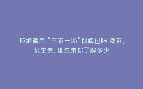 拒绝滥用！“三素一汤”你喝过吗？激素、抗生素、维生素你了解多少