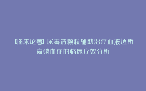 【临床论著】尿毒清颗粒辅助治疗血液透析高磷血症的临床疗效分析