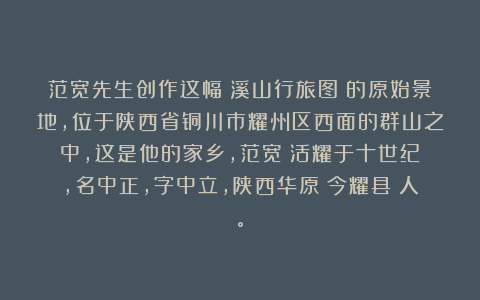 范宽先生创作这幅《溪山行旅图》的原始景地，位于陕西省铜川市耀州区西面的群山之中，这是他的家乡，范宽（活耀于十世纪），名中正，字中立，陕西华原（今耀县）人。